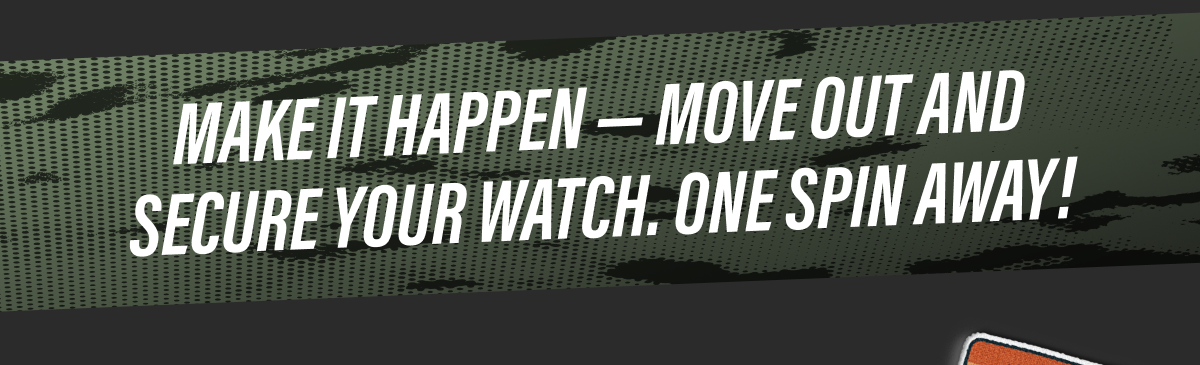 MAKE IT HAPPEN — MOVE OUT AND SECURE YOUR WATCH. ONE SPIN AWAY!