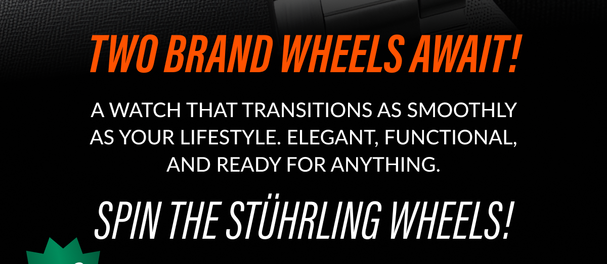 A WATCH THAT TRANSITIONS AS SMOOTHLY AS YOUR LIFESTYLE. ELEGANT, FUNCTIONAL, AND READY FOR ANYTHING. SPIN THE STÜHRLING WHEELS!