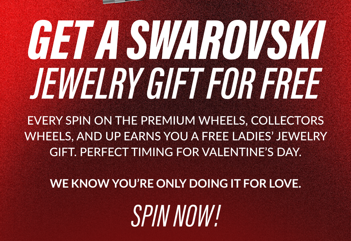 GET A SWAROVSKI JEWELRY GIFT FOR FREE EVERY SPIN ON THE PREMIUM WHEELS, COLLECTORS WHEELS, AND UP EARNS YOU A FREE LADIES' JEWELRY GIFT. PERFECT TIMING FOR VALENTINE'S DAY. WE KNOW YOU'RE ONLY DOING IT FOR LOVE. SPIN NOW!