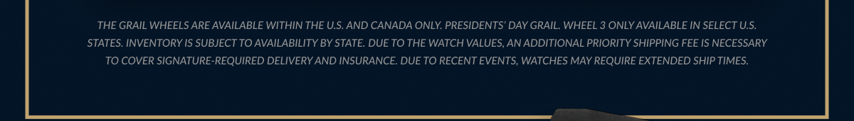 THE GRAIL WHEELS ARE AVAILABLE WITHIN THE U.S. AND CANADA ONLY. INVENTORY IS SUBJECT TO AVAILABILITY BY STATE. DUE TO THE WATCH VALUES, AN ADDITIONAL PRIORITY SHIPPING FEE IS NECESSARY TO COVER SIGNATURE-REQUIRED DELIVERY AND INSURANCE. DUE TO RECENT EVENTS, WATCHES MAY REQUIRE EXTENDED SHIP TIMES.
