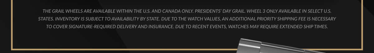 The Grail Wheels are available within the U.S. and Canada only. Inventory is subject to availability by state. Due to the watch values, an additional priority shipping fee is necessary to cover signature-required delivery and insurance. Due to recent events, watches may require extended ship times.