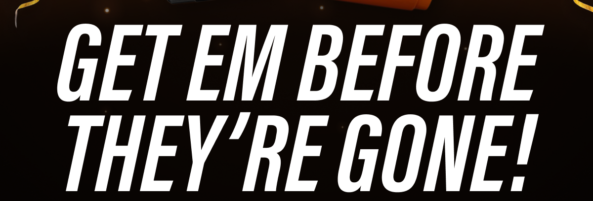 GET EM BEFORE THEY'RE GONE!