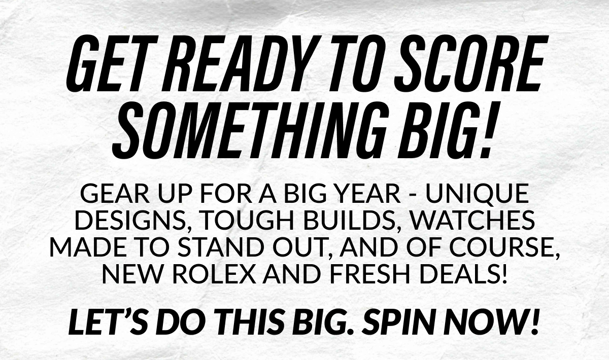 GET READY TO SCORE SOMETHING BIG! GEAR UP FOR A BIG YEAR - COLOR WATCHES, TOUGH BUILDS, WATCHES DESIGNED TO STAND OUT AND OF COURSE, MANY ROLEX AS GRAILS! LET'S DO THIS BIG. SPIN NOW!