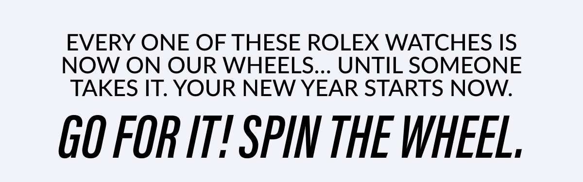 EVERY ONE OF THESE ROLEX WATCHES IS NOW ON OUR WHEELS... UNTIL SOMEONE TAKES IT. YOUR YEAR STARTS NOW. GO FOR IT! SPIN THE WHEEL.