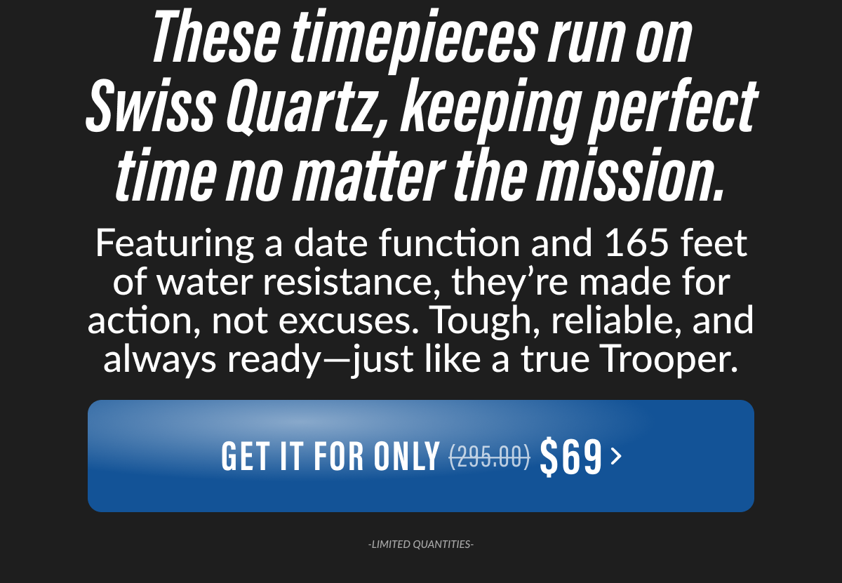 These timepieces run on Swiss Quartz, keeping perfect time no matter the mission. Featuring a date function and 165 feet of water resistance, they're made for action, not excuses. Tough, reliable, and always ready-just like a true Trooper.