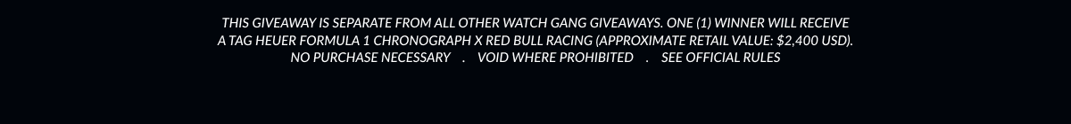 This giveaway is separate from all other Watch Gang giveaways. One (1) winner will receive a TAG Heuer Formula 1 Chronograph x Red Bull Racing (approximate retail value: $2,400 USD).  No purchase necessary    .    Void where prohibited    .    See official rules