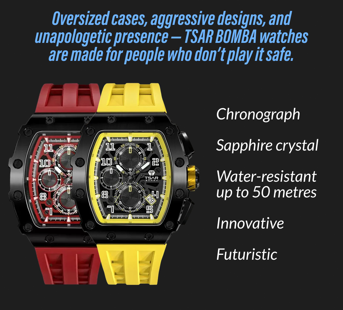 Oversized cases, aggressive designs, and unapologetic presence - TSAR BOMBA watches are made for people who don't play it safe. Chronograph - Sapphire crystal Water-resistant - Up to 50 metres - Innovative - Futuristic - Unmissable
