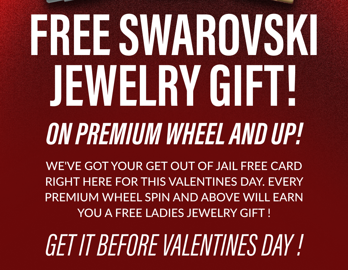 Free Swarovski Jewelry Gift! On premium wheel and up! We've got your Get out of Jail free card right here for this Valentines day. Every Premium wheel spin and above will earn you a free ladies jewelry gift - Get it before Valentines Day