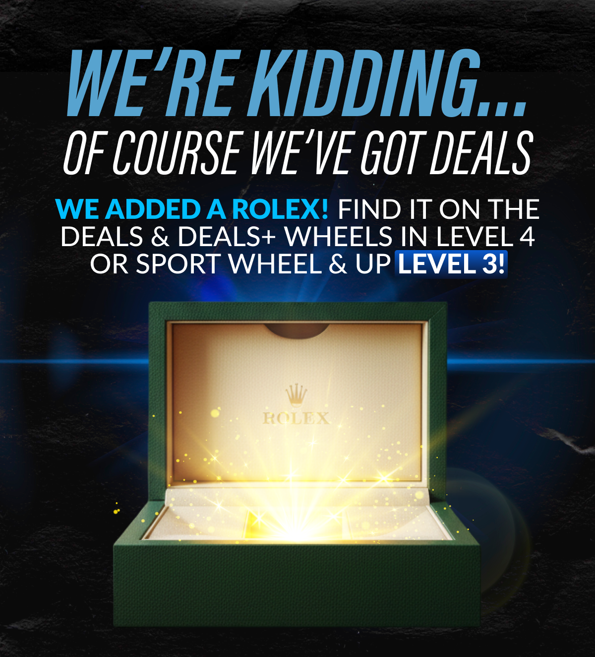 WE'RE KIDDING… OF COURSE WE'VE GOT DEALS - We ADDED a ROLEX! Find it in Deals & Deals+ in LEVEL 4 or Sport Wheel & Up LEVEL 3! AND IT DOESN'T STOP THERE… LEVEL DROPS ARE LIVE!