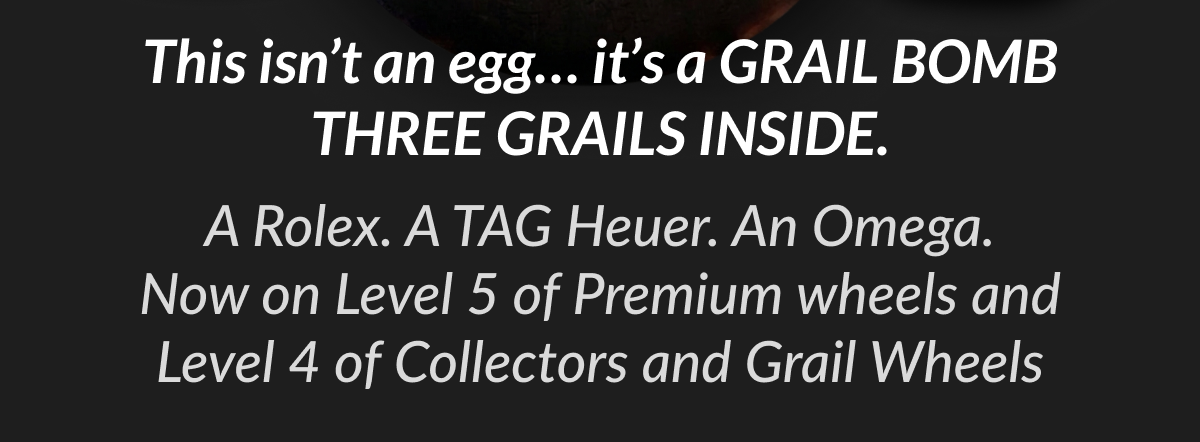 This isn't an egg... it's a GRAIL BOMB THREE GRAILS INSIDE. A Rolex. A TAG Heuer. An Omega. Now on Level 5 of Premium wheels and Level 4 of Collectors and Grail Wheels