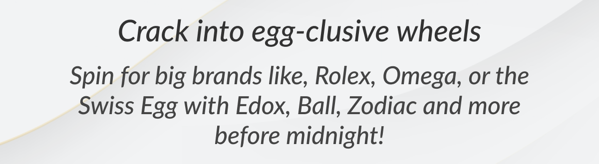 Crack into egg-clusive wheels Spin for big brands like, Rolex, Omega, or the Swiss Egg with Edox, Ball, Zodiac and more before midnight!