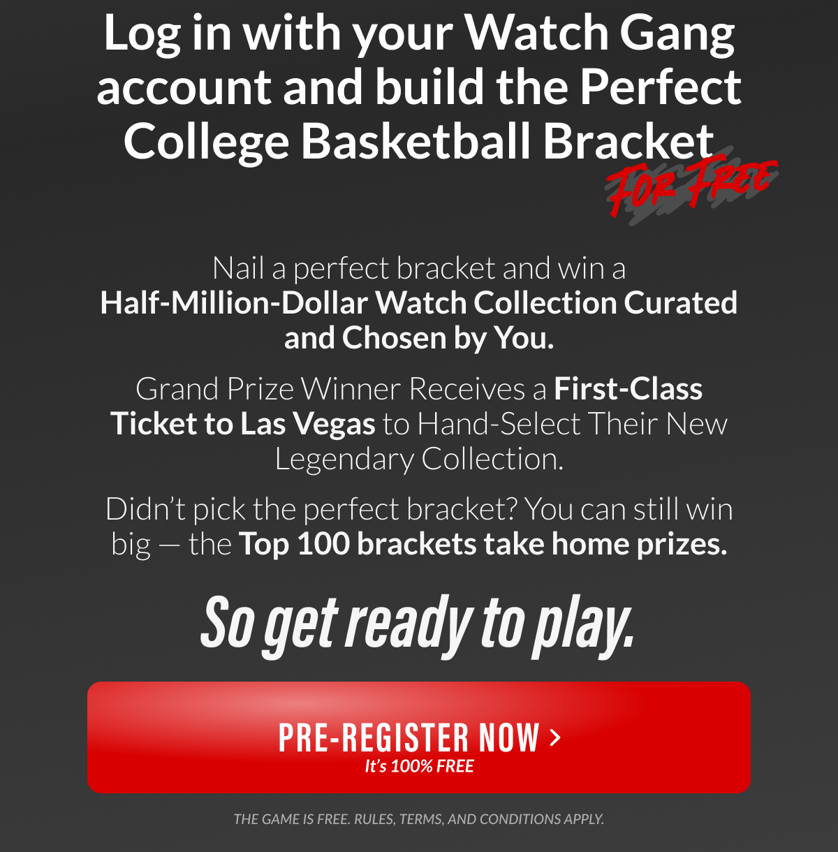 Log in with your Watch Gang account and build the Perfect College Basketball Bracket - Nail a perfect bracket and win a Half-Million-Dollar Watch Collection Curated and Chosen by You. Yes, that means a trip to Las Vegas to hand-select your legendary collection. So get ready to play.
