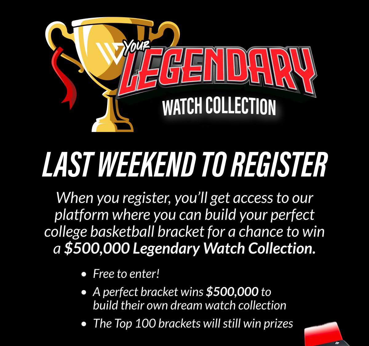 LAST WEEKEND TO REGISTER When you register, you'll get access to our platform where you can build your perfect college basketball bracket for a chance to win a $500,000 Legendary Watch Collection.