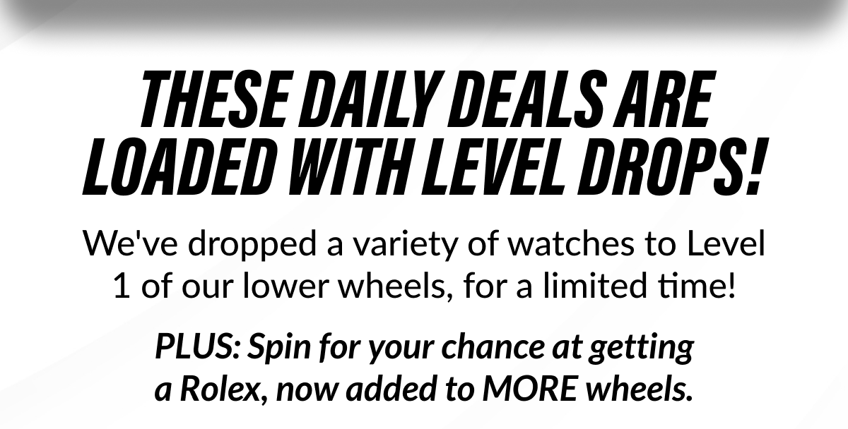 THESE DAILY DEALS ARE LOADED WITH LEVEL DROPS! Opportunities to upgrade, but limited quantities. No second chances. This is the right moment to grab your next watch. Go spin the wheels now!