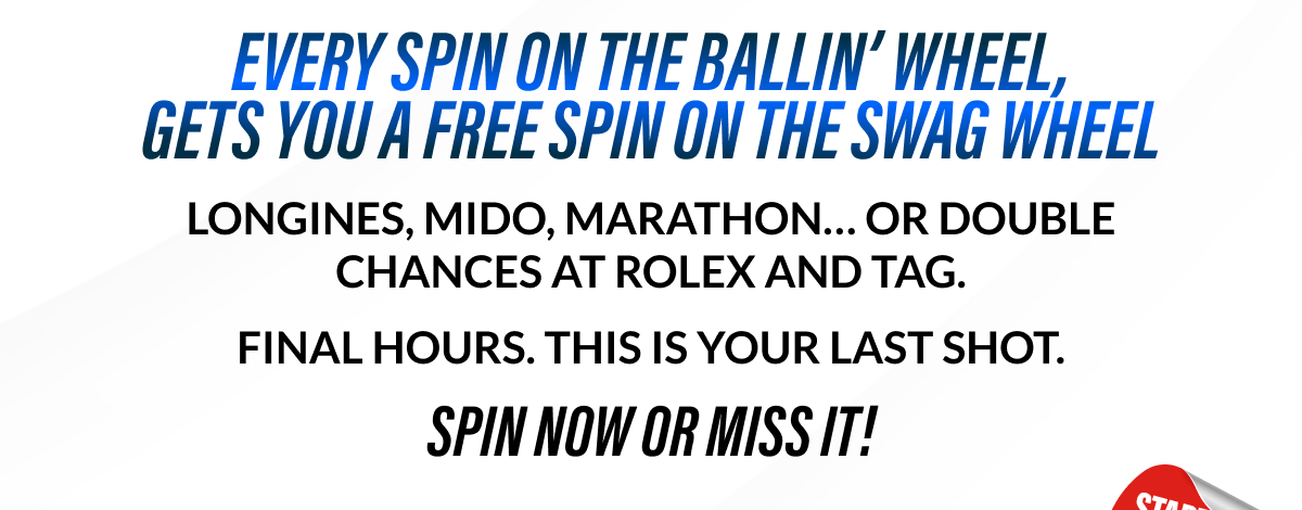 EVERY SPIN ON THE BALLIN' WHEEL, GETS YOU A FREE SPIN ON THE SWAG WHEEL LONGINES, MIDO, MARATHON... OR DOUBLE CHANCES AT ROLEX AND TAG. FINAL HOURS. THIS IS YOUR LAST SHOT. SPIN NOW OR MISS IT!